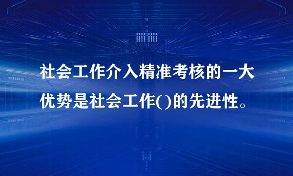 社会工作介入精准考核的一大优势是社会工作()的先进性。