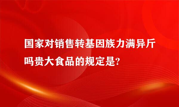 国家对销售转基因族力满异斤吗贵大食品的规定是?