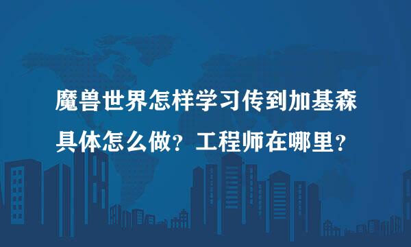 魔兽世界怎样学习传到加基森具体怎么做？工程师在哪里？