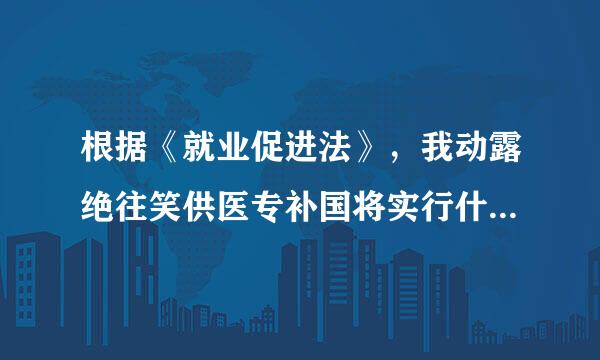 根据《就业促进法》，我动露绝往笑供医专补国将实行什么样的就业政策和就来自业方针？