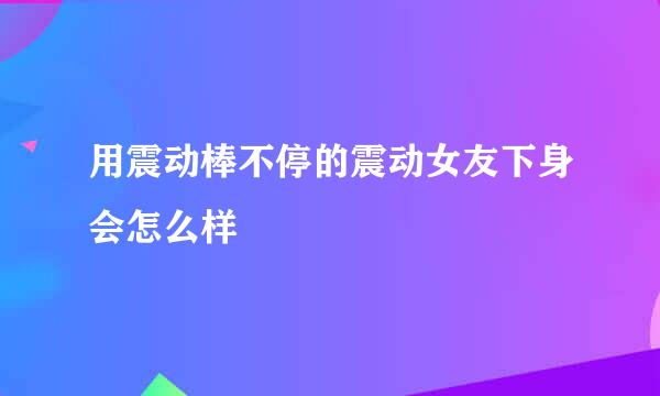 用震动棒不停的震动女友下身会怎么样