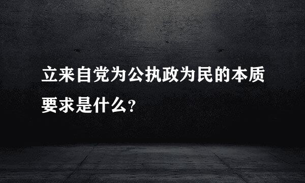 立来自党为公执政为民的本质要求是什么？