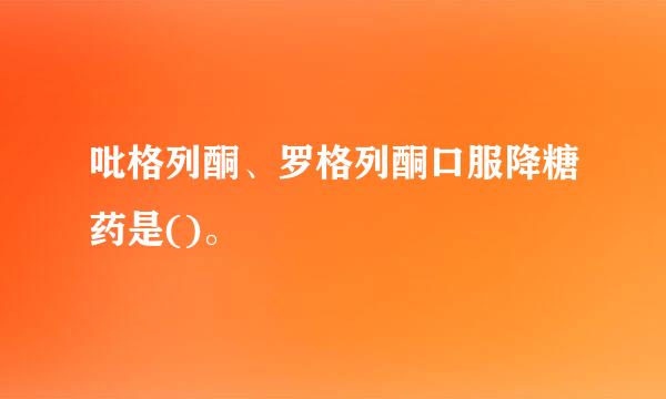 吡格列酮、罗格列酮口服降糖药是()。