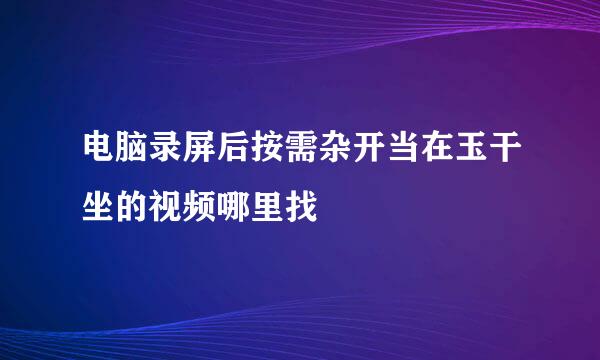 电脑录屏后按需杂开当在玉干坐的视频哪里找