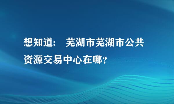 想知道: 芜湖市芜湖市公共资源交易中心在哪？