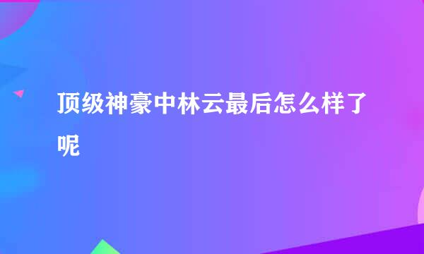 顶级神豪中林云最后怎么样了呢