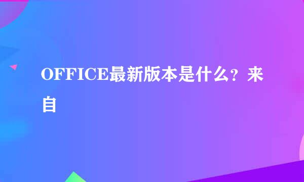 OFFICE最新版本是什么？来自