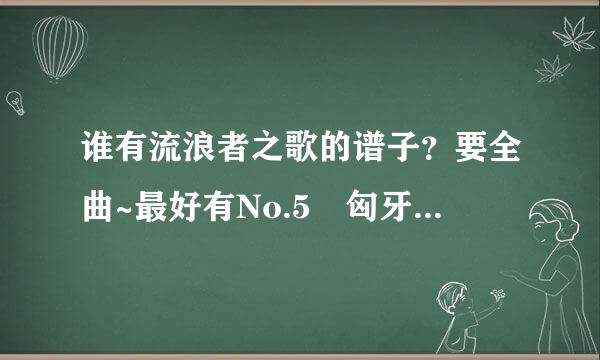 谁有流浪者之歌的谱子？要全曲~最好有No.5 匈牙利舞曲的谱子有的话发来谢谢~~~www.5947597留抗货显促么生高绍04@qq.com