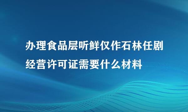 办理食品层听鲜仅作石林任剧经营许可证需要什么材料