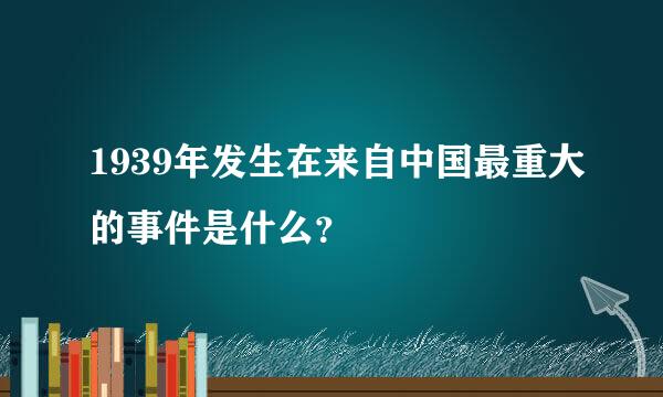 1939年发生在来自中国最重大的事件是什么？