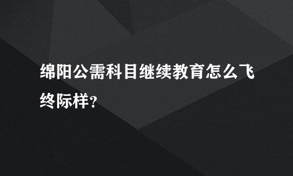 绵阳公需科目继续教育怎么飞终际样？