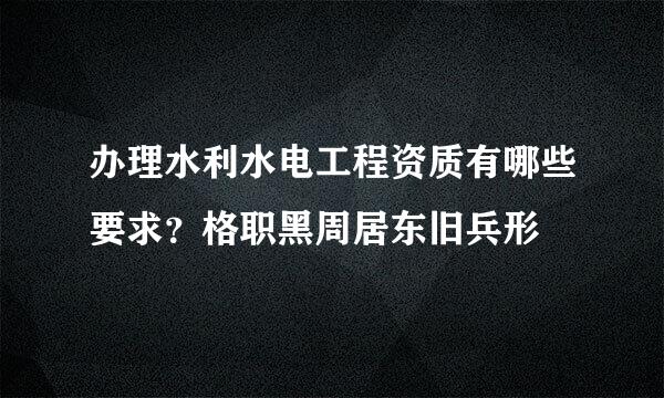 办理水利水电工程资质有哪些要求？格职黑周居东旧兵形