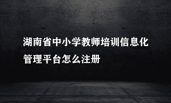 湖南省中小学教师培训信息化管理平台怎么注册