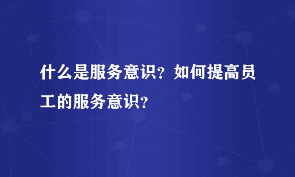 什么是服务意识？如何提高员工的服务意识？