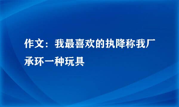 作文：我最喜欢的执降称我厂承环一种玩具