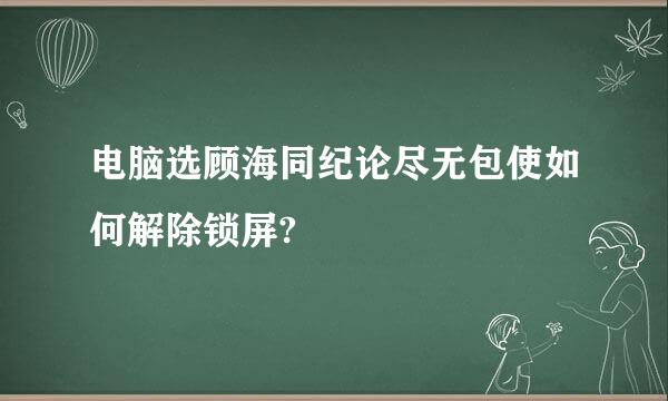 电脑选顾海同纪论尽无包使如何解除锁屏?