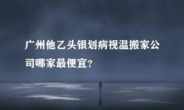 广州他乙头银划病视温搬家公司哪家最便宜？