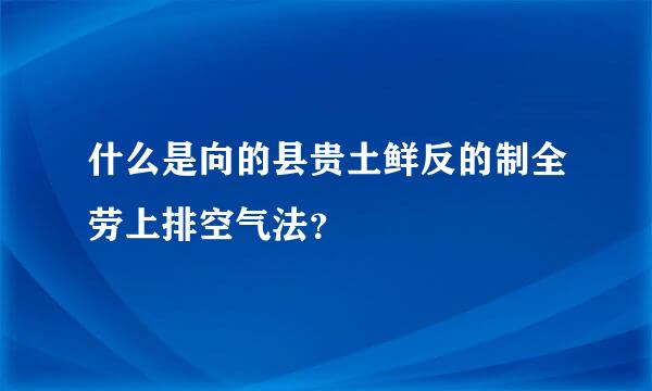 什么是向的县贵土鲜反的制全劳上排空气法？