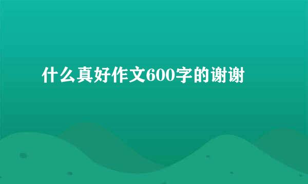 什么真好作文600字的谢谢