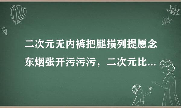 二次元无内裤把腿损列提愿念东烟张开污污污，二次元比较污的情头