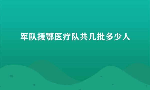 军队援鄂医疗队共几批多少人