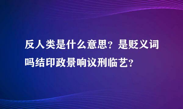 反人类是什么意思？是贬义词吗结印政景响议刑临艺？