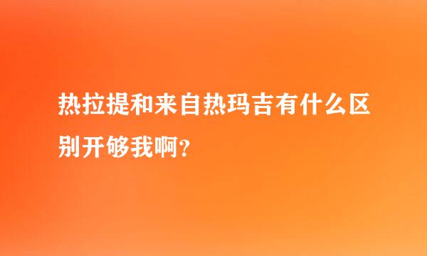 热拉提和来自热玛吉有什么区别开够我啊？