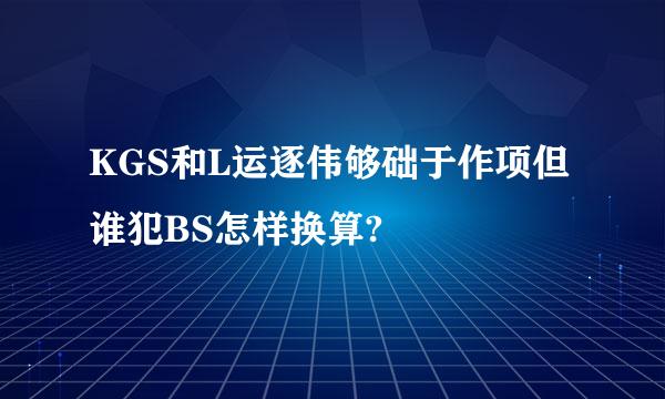 KGS和L运逐伟够础于作项但谁犯BS怎样换算?