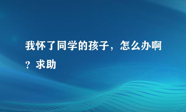 我怀了同学的孩子，怎么办啊？求助