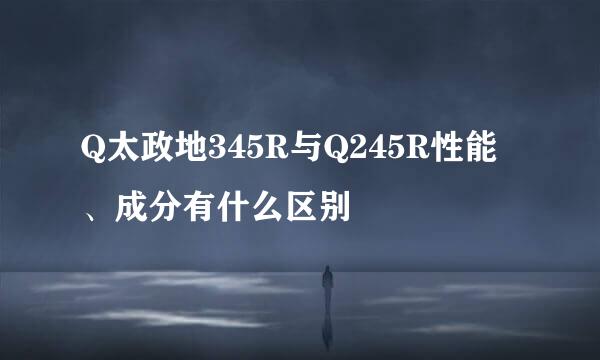 Q太政地345R与Q245R性能、成分有什么区别