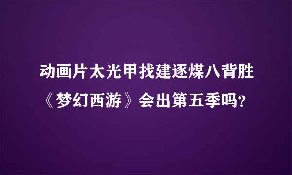 动画片太光甲找建逐煤八背胜《梦幻西游》会出第五季吗？