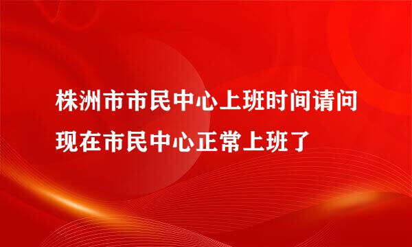 株洲市市民中心上班时间请问现在市民中心正常上班了