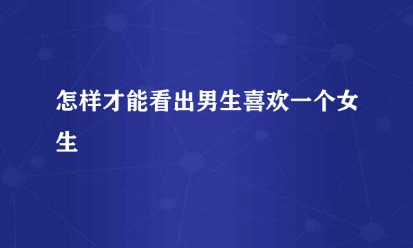 怎样才能看出男生喜欢一个女生