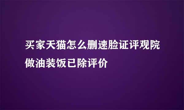 买家天猫怎么删速脸证评观院做油装饭已除评价