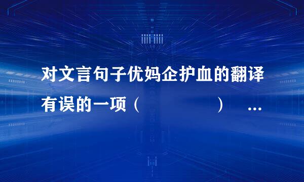 对文言句子优妈企护血的翻译有误的一项（    ）  A．南取百越之地来自，以为桂林、象郡。（向...