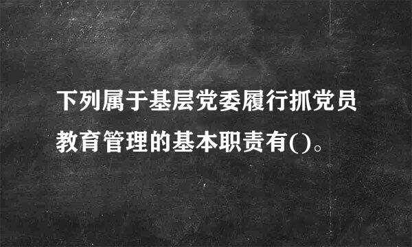 下列属于基层党委履行抓党员教育管理的基本职责有()。