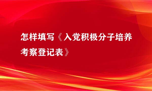 怎样填写《入党积极分子培养考察登记表》