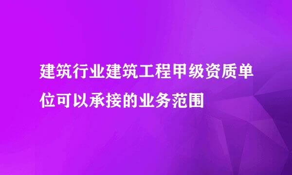 建筑行业建筑工程甲级资质单位可以承接的业务范围