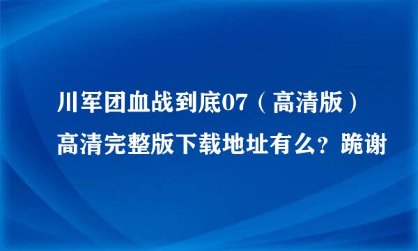 川军团血战到底07（高清版）高清完整版下载地址有么？跪谢