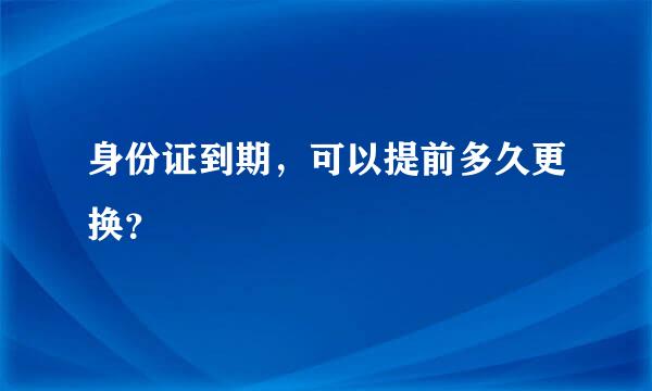 身份证到期，可以提前多久更换？