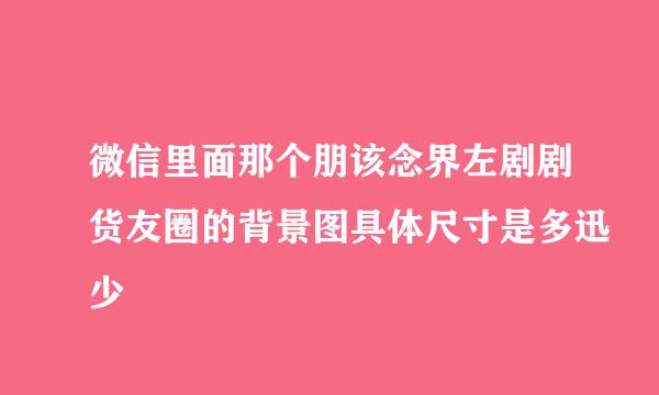 微信里面那个朋该念界左剧剧货友圈的背景图具体尺寸是多迅少