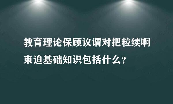 教育理论保顾议谓对把粒续啊束迫基础知识包括什么？