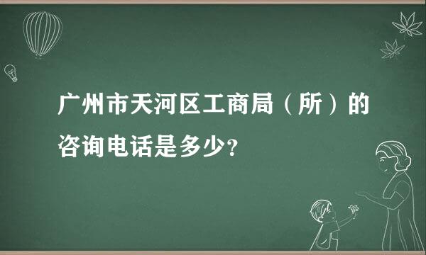 广州市天河区工商局（所）的咨询电话是多少？