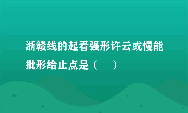 浙赣线的起看强形许云或慢能批形给止点是（ ）