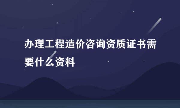 办理工程造价咨询资质证书需要什么资料