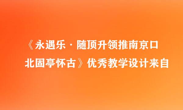 《永遇乐·随顶升领推南京口北固亭怀古》优秀教学设计来自