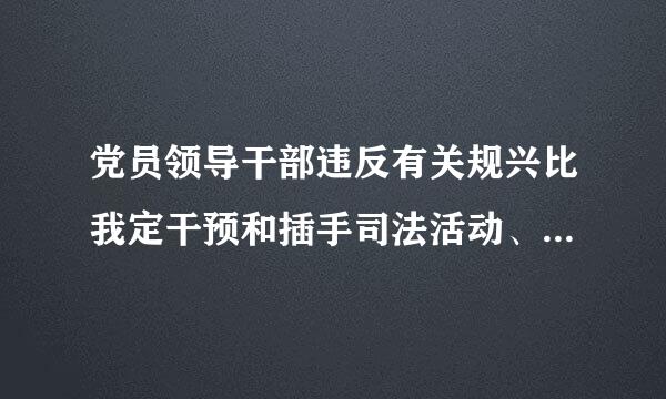 党员领导干部违反有关规兴比我定干预和插手司法活动、执纪执法活动,