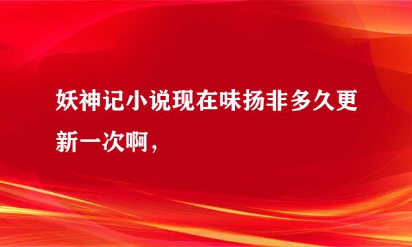 妖神记小说现在味扬非多久更新一次啊，