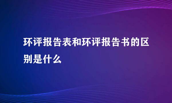 环评报告表和环评报告书的区别是什么