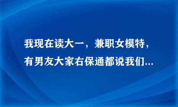 我现在读大一，兼职女模特，有男友大家右保通都说我们是系花和系草，我们常常在周末有空时到酒店那个。男友老喜